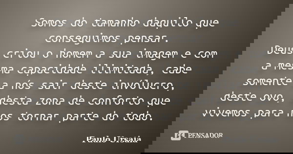 Somos do tamanho daquilo que conseguimos pensar. Deus criou o homem a sua imagem e com a mesma capacidade ilimitada, cabe somente a nós sair deste invólucro, de... Frase de Paulo Ursaia.