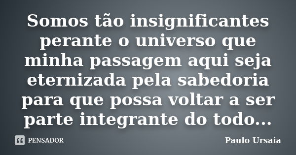 Somos tão insignificantes perante o universo que minha passagem aqui seja eternizada pela sabedoria para que possa voltar a ser parte integrante do todo...... Frase de Paulo Ursaia.