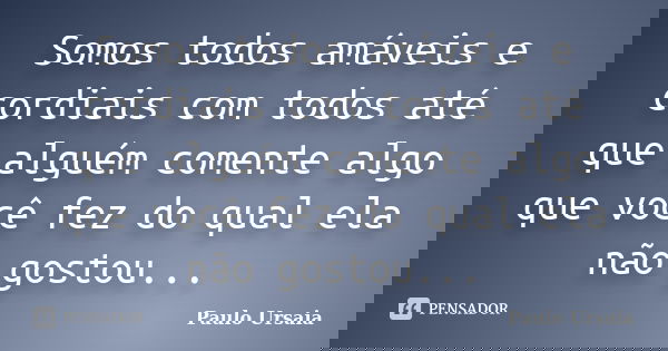 Somos todos amáveis e cordiais com todos até que alguém comente algo que você fez do qual ela não gostou...... Frase de Paulo Ursaia.