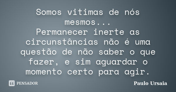 Somos vitimas de nós mesmos... Permanecer inerte as circunstâncias não é uma questão de não saber o que fazer, e sim aguardar o momento certo para agir.... Frase de Paulo Ursaia.