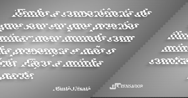 Tenho a consciência de que sou eu que preciso iluminar meu mundo com minha presença e não o contrário. Faço a minha parte.... Frase de Paulo Ursaia.