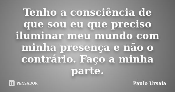 Tenho a consciência de que sou eu que preciso iluminar meu mundo com minha presença e não o contrário. Faço a minha parte.... Frase de Paulo Ursaia.