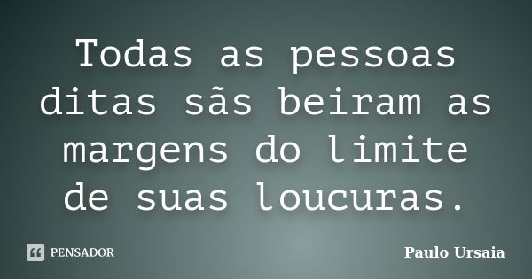 Todas as pessoas ditas sãs beiram as margens do limite de suas loucuras.... Frase de Paulo Ursaia.