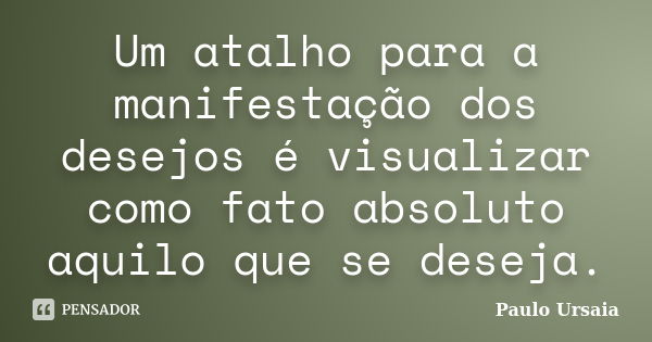 Um atalho para a manifestação dos desejos é visualizar como fato absoluto aquilo que se deseja.... Frase de Paulo Ursaia.