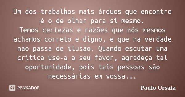 Um dos trabalhos mais árduos que encontro é o de olhar para si mesmo. Temos certezas e razões que nós mesmos achamos correto e digno, e que na verdade não passa... Frase de Paulo Ursaia.