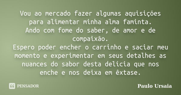 Vou ao mercado fazer algumas aquisições para alimentar minha alma faminta. Ando com fome do saber, de amor e de compaixão. Espero poder encher o carrinho e saci... Frase de Paulo Ursaia.