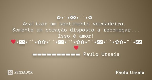 ✿•¨•ઇઉ•¨`•✿. Avalizar um sentimento verdadeiro, Somente um coração disposto a recomeçar... Isso é amor! ♥•ઇઉ•¨`•✿✿•¨`•ઇઉ•¨`•✿✿•¨`•ઇઉ•¨`•✿✿•¨`•ઇઉ♥ ▬▬▬▬▬▬▬▬▬▬ Pau... Frase de Paulo Ursaia.