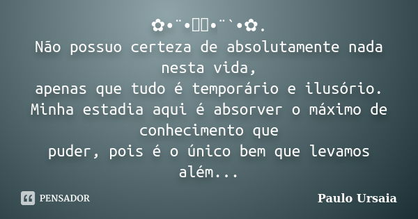 ✿•¨•ઇઉ•¨`•✿. Não possuo certeza de absolutamente nada nesta vida, apenas que tudo é temporário e ilusório. Minha estadia aqui é absorver o máximo de conheciment... Frase de Paulo Ursaia.