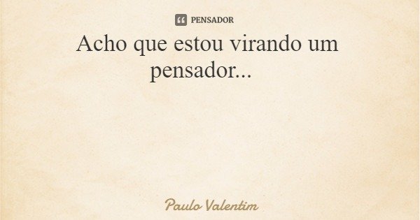 Acho que estou virando um pensador...... Frase de Paulo Valentim.