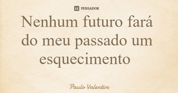 Nenhum futuro fará do meu passado um esquecimento... Frase de Paulo Valentim.
