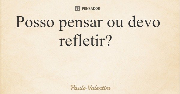 Posso pensar ou devo refletir?... Frase de Paulo Valentim.