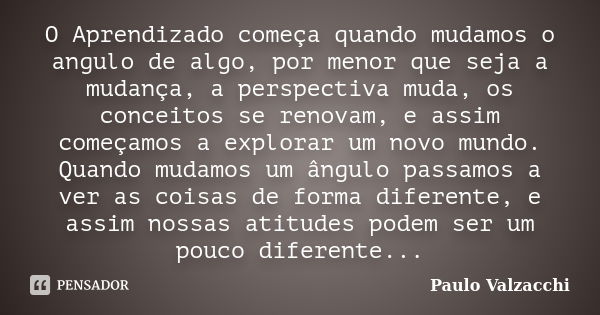 O Aprendizado começa quando mudamos o angulo de algo, por menor que seja a mudança, a perspectiva muda, os conceitos se renovam, e assim começamos a explorar um... Frase de Paulo Valzacchi.