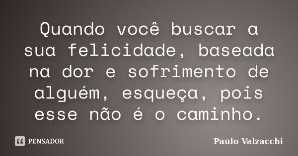 Quando você buscar a sua felicidade, baseada na dor e sofrimento de alguém, esqueça, pois esse não é o caminho.... Frase de Paulo Valzacchi.