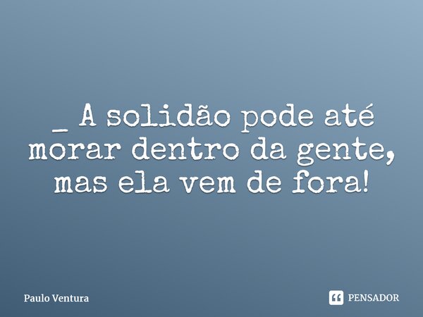 _ A solidão pode até morar dentro da gente, mas ela vem de fora!⁠... Frase de Paulo Ventura.