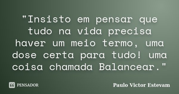 "Insisto em pensar que tudo na vida precisa haver um meio termo, uma dose certa para tudo! uma coisa chamada Balancear."... Frase de Paulo Victor Estevam.