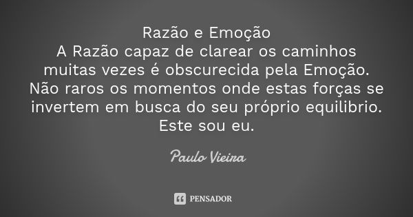 Razão e Emoção A Razão capaz de clarear os caminhos muitas vezes é obscurecida pela Emoção. Não raros os momentos onde estas forças se invertem em busca do seu ... Frase de Paulo Vieira.