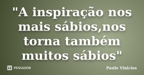 "A inspiração nos mais sábios,nos torna também muitos sábios"... Frase de Paulo Vinicios.