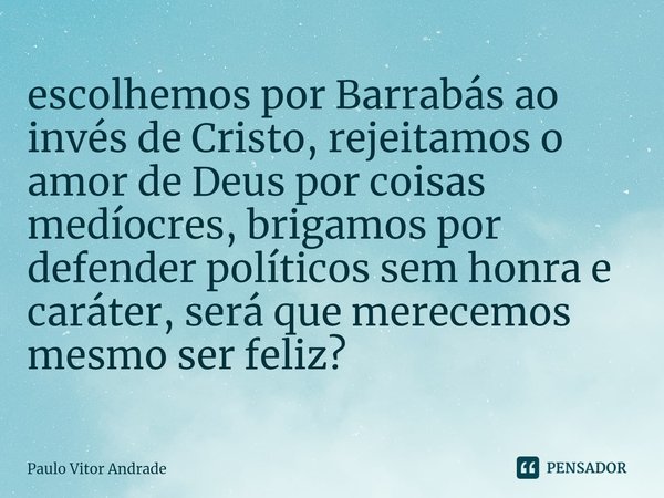 ⁠escolhemos por Barrabás ao invés de Cristo, rejeitamos o amor de Deus por coisas medíocres, brigamos por defender políticos sem honra e caráter, será que merec... Frase de Paulo Vitor Andrade.