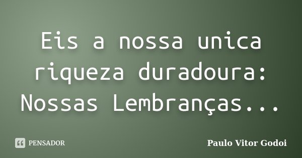 Eis a nossa unica riqueza duradoura: Nossas Lembranças...... Frase de Paulo Vitor Godoi.
