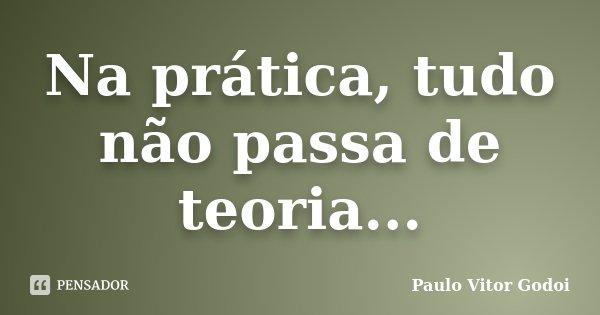 Na prática, tudo não passa de teoria...... Frase de Paulo Vitor Godoi.