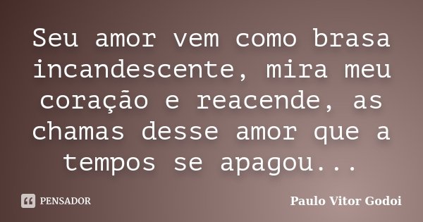 Seu amor vem como brasa incandescente, mira meu coração e reacende, as chamas desse amor que a tempos se apagou...... Frase de Paulo Vitor Godoi.
