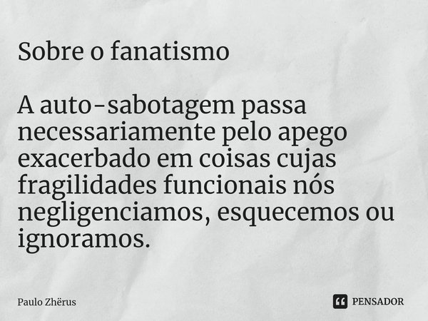 ⁠Sobre o fanatismo A auto-sabotagem passa necessariamente pelo apego exacerbado em coisas cujas fragilidades funcionais nós negligenciamos, esquecemos ou ignora... Frase de Paulo Zhërus.