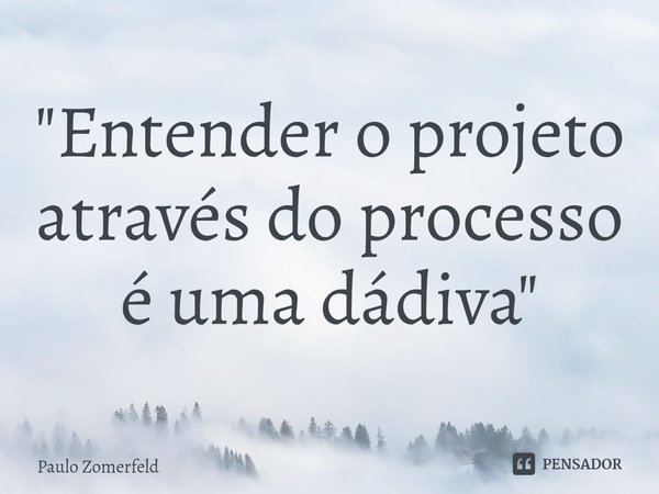 ⁠"Entender o projeto através do processo é uma dádiva"... Frase de Paulo Zomerfeld.