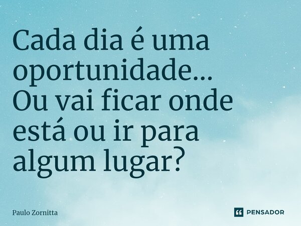 ⁠Cada dia é uma oportunidade... Ou vai ficar onde está ou ir para algum lugar?... Frase de Paulo Zornitta.