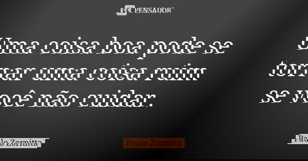 Uma coisa boa pode se tornar uma coisa ruim se você não cuidar.... Frase de Paulo Zornitta.