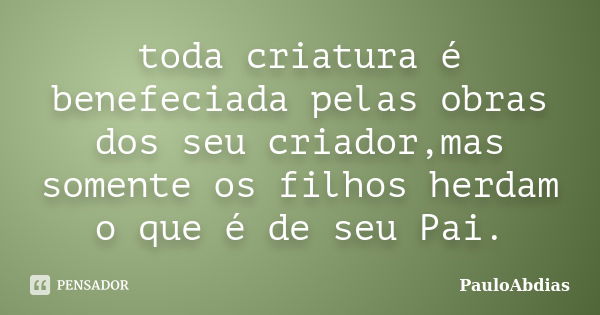 toda criatura é benefeciada pelas obras dos seu criador,mas somente os filhos herdam o que é de seu Pai.... Frase de PauloAbdias.