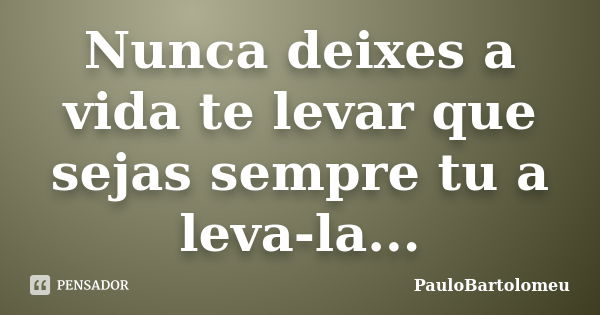 Nunca deixes a vida te levar que sejas sempre tu a leva-la...... Frase de PauloBartolomeu.