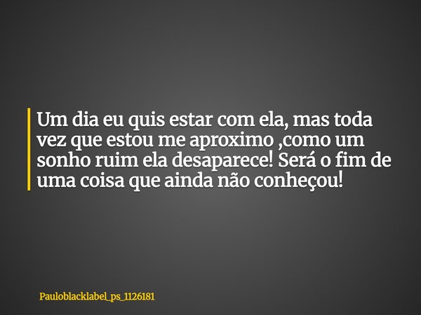 Um dia eu quis estar com ela, mas toda vez que estou me aproximo ,como um sonho ruim ela desaparece! Será o fim de uma coisa que ainda não conheçou!... Frase de pauloblacklabel_ps_1126181.