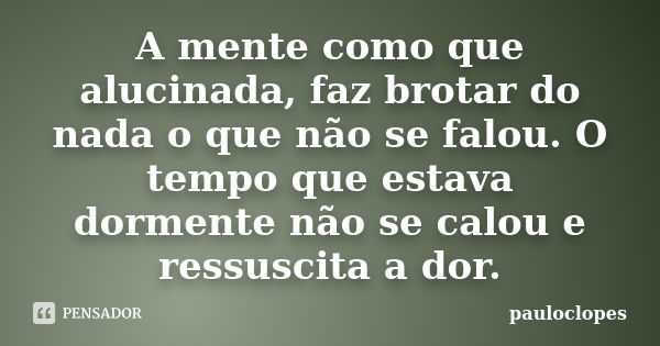 A mente como que alucinada, faz brotar do nada o que não se falou. O tempo que estava dormente não se calou e ressuscita a dor.... Frase de pauloclopes.