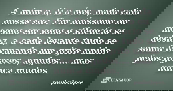 A mim a, ti a nós, nada cala nossa voz. Em uníssono ou mesmo em sono o silencio se desfaz, a cada levante tudo se soma formando um grito unido pelos graves, agu... Frase de pauloclopes.