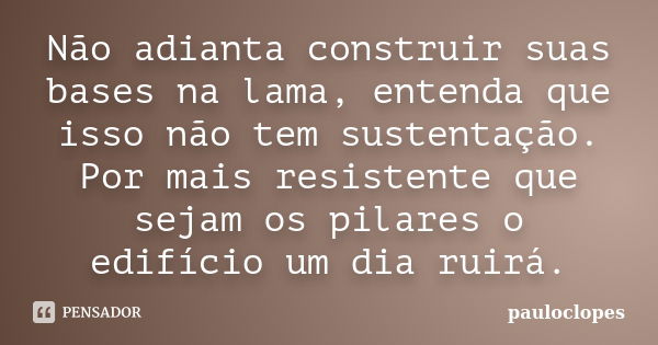 Não adianta construir suas bases na lama, entenda que isso não tem sustentação. Por mais resistente que sejam os pilares o edifício um dia ruirá.... Frase de pauloclopes.