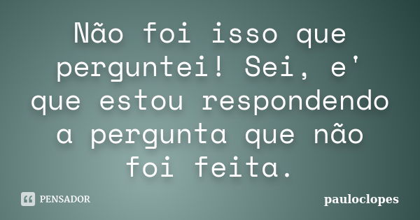 Não foi isso que perguntei! Sei, e' que estou respondendo a pergunta que não foi feita.... Frase de pauloclopes.