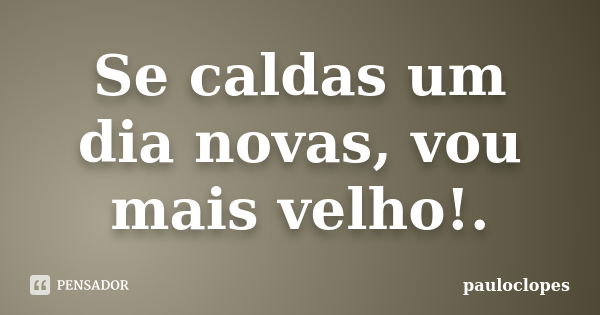 Se caldas um dia novas, vou mais velho!.... Frase de pauloclopes.