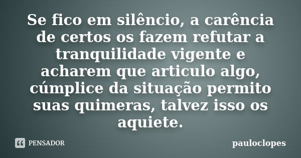 Se fico em silêncio, a carência de certos os fazem refutar a tranquilidade vigente e acharem que articulo algo, cúmplice da situação permito suas quimeras, talv... Frase de pauloclopes.