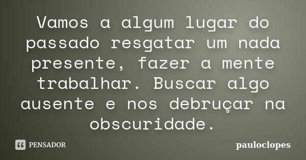 Vamos a algum lugar do passado resgatar um nada presente, fazer a mente trabalhar. Buscar algo ausente e nos debruçar na obscuridade.... Frase de pauloclopes.