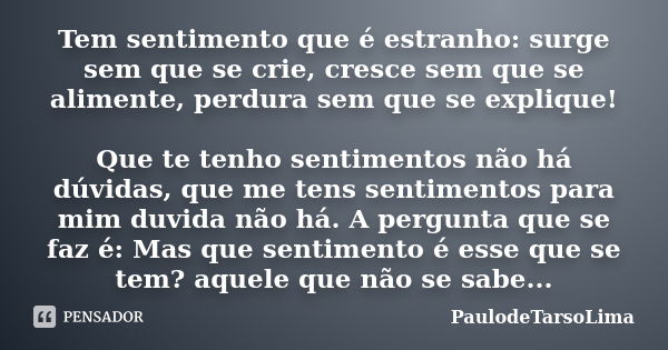 Tem sentimento que é estranho: surge sem que se crie, cresce sem que se alimente, perdura sem que se explique! Que te tenho sentimentos não há dúvidas, que me t... Frase de PaulodeTarsoLima.