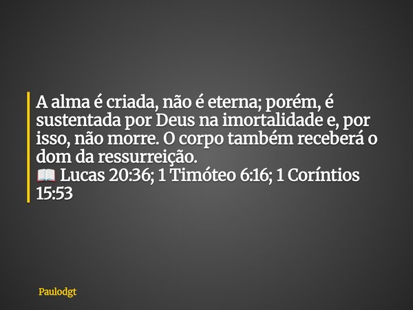 A alma é criada, não é eterna; porém, é sustentada por Deus na imortalidade e, por isso, não morre. O corpo também receberá o dom da ressurreição. 📖 Lucas 20:36... Frase de Paulodgt.