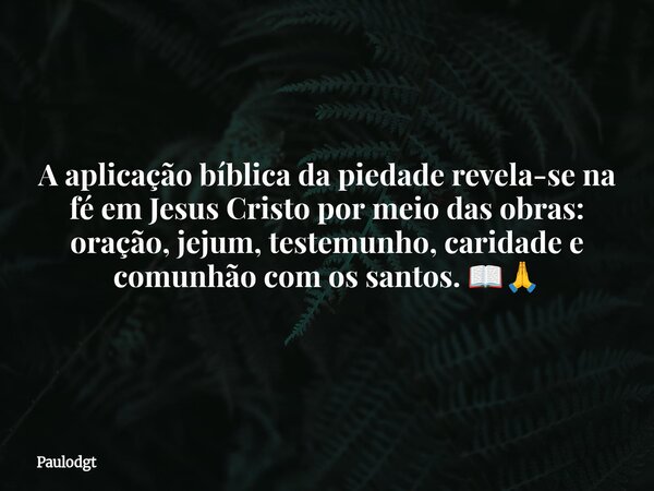 A aplicação bíblica da piedade revela-se na fé em Jesus Cristo por meio das obras: oração, jejum, testemunho, caridade e comunhão com os santos. 📖🙏... Frase de Paulodgt.