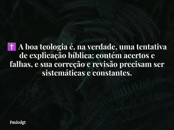 ✝️ A boa teologia é, na verdade, uma tentativa de explicação bíblica; contém acertos e falhas, e sua correção e revisão precisam ser sistemáticas e constantes.... Frase de Paulodgt.