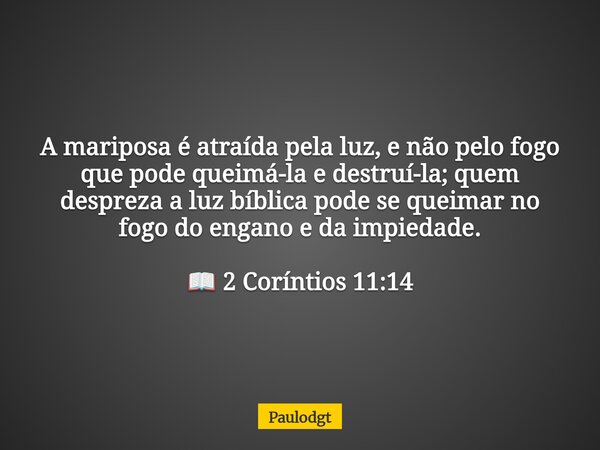 A mariposa é atraída pela luz, e não pelo fogo que pode queimá-la e destruí-la; quem despreza a luz bíblica pode se queimar no fogo do engano e da impiedade. 📖 ... Frase de Paulodgt.