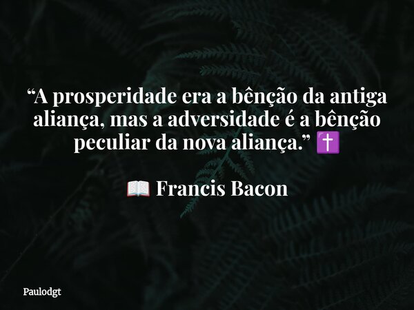 “A prosperidade era a bênção da antiga aliança, mas a adversidade é a bênção peculiar da nova aliança.” ✝️ 📖 Francis Bacon... Frase de Paulodgt.