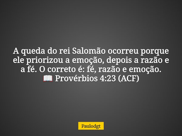 A queda do rei Salomão ocorreu porque ele priorizou a emoção, depois a razão e a fé. O correto é: fé, razão e emoção. 📖 Provérbios 4:23 (ACF)... Frase de Paulodgt.