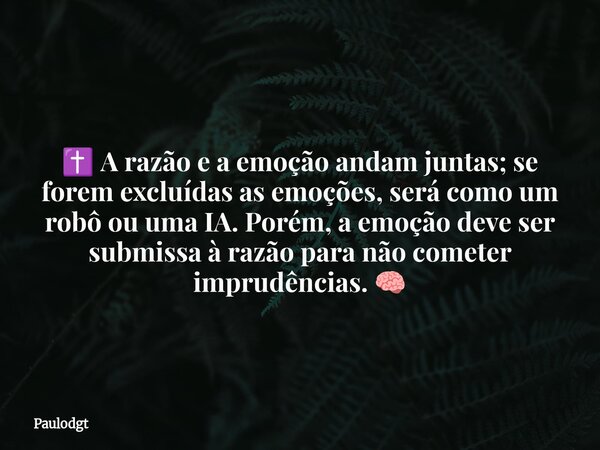 ✝️ A razão e a emoção andam juntas; se forem excluídas as emoções, será como um robô ou uma IA. Porém, a emoção deve ser submissa à razão para não cometer impru... Frase de Paulodgt.