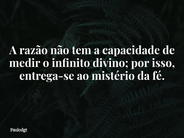 A razão não tem a capacidade de medir o infinito divino; por isso, entrega-se ao mistério da fé.... Frase de Paulodgt.
