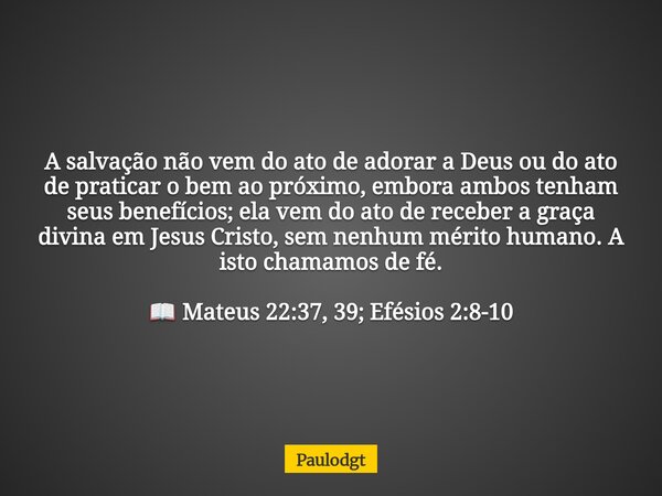 A salvação não vem do ato de adorar a Deus ou do ato de praticar o bem ao próximo, embora ambos tenham seus benefícios; ela vem do ato de receber a graça divina... Frase de Paulodgt.