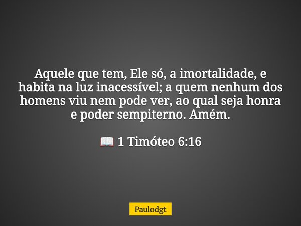 Aquele que tem, Ele só, a imortalidade, e habita na luz inacessível; a quem nenhum dos homens viu nem pode ver, ao qual seja honra e poder sempiterno. Amém. 📖 1... Frase de Paulodgt.